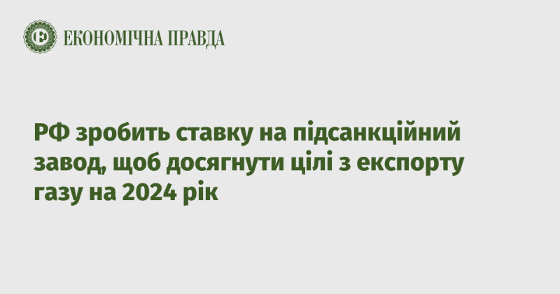 Росія зосередить увагу на заводі, що потрапив під санкції, аби реалізувати свої плани з експорту газу у 2024 році.