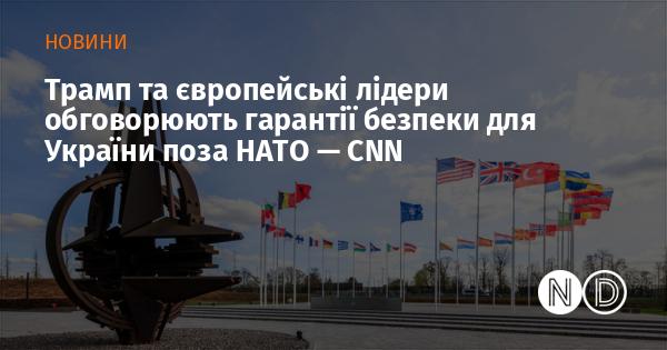 Трамп і європейські керівники ведуть переговори про забезпечення безпеки для України поза межами НАТО, повідомляє CNN.